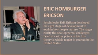 ERIC HOMBURGER
ERICSON
Psychologist Erik Erikson developed
his eight stages of development to
explain how people mature. The stages
clarify the developmental challenges
faced at various points in life. His
theory is widely taught in courses in the
United States.
 