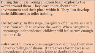 During this phase, young children begin exploring the
world around them. They learn more about their
environment and their place within it. They also develop
basic skills such as toilet training.
•Autonomy: In this stage, caregivers often serve as a safe
base from which to explore the world. When caregivers
encourage independence, children will feel secure enough
to take risks.
•Shame: Children whose caregivers discourage them may
develop feelings of shame. If caregivers foster excessive
 
