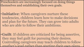 Preschoolers are increasingly focused on doing things
themselves and establishing their own goals.
•Initiative: When caregivers nurture these
tendencies, children learn how to make decisions
and plan for the future. They can grow into adults
who are able to follow their ambitions.
•Guilt: If children are criticized for being assertive,
they may feel guilt for pursuing their desires.
Controlling caregivers may teach children to follow
another’s lead rather than starting their own plans
 