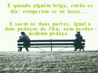 E quando alguém briga, então se diz: romperam-se os laços... E saem as duas partes, igual a dois pedaços de fita, sem perder nenhum pedaço. 