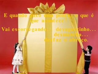 E quando puxo uma ponta, o que é que acontece? Vai escorregando... devagarzinho...  desmancha...  desfaz o abraço. 