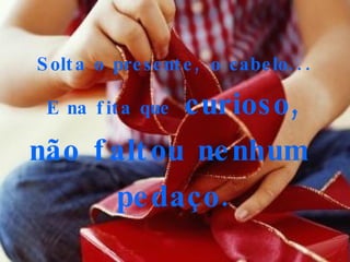 Solta o presente, o cabelo... E na fita que  curioso, não faltou nenhum  pedaço. 