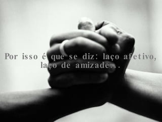 Por isso é que se diz: laço afetivo, laço de amizade... 