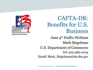 CAFT A -DR:  Benefits for U.S. Business June 4 th  FedEx Webinar Mark Siegelman U.S. Department of Commerce Tel: 202-482-0704 Email: Mark_Siegelman@ita.doc.gov 