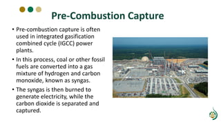 Pre-Combustion Capture
• Pre-combustion capture is often
used in integrated gasification
combined cycle (IGCC) power
plants.
• In this process, coal or other fossil
fuels are converted into a gas
mixture of hydrogen and carbon
monoxide, known as syngas.
• The syngas is then burned to
generate electricity, while the
carbon dioxide is separated and
captured.
 