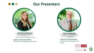 Our Presenters
Norm Sacuta
MA, MFA.
Director of Communications,
Petroleum Technology Research
Centre
Brittney Musleh
BBA, Cert. Non-Profit Lifecycle Consulting
Business Development Officer,
Petroleum Technology Research Centre
 