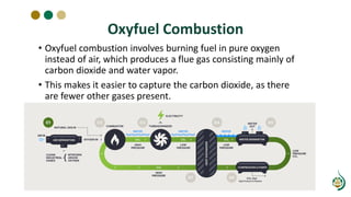 Oxyfuel Combustion
• Oxyfuel combustion involves burning fuel in pure oxygen
instead of air, which produces a flue gas consisting mainly of
carbon dioxide and water vapor.
• This makes it easier to capture the carbon dioxide, as there
are fewer other gases present.
 