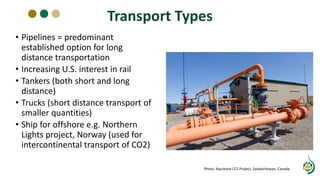 Transport Types
• Pipelines = predominant
established option for long
distance transportation
• Increasing U.S. interest in rail
• Tankers (both short and long
distance)
• Trucks (short distance transport of
smaller quantities)
• Ship for offshore e.g. Northern
Lights project, Norway (used for
intercontinental transport of CO2)
Photo: Aquistore CCS Project, Saskatchewan, Canada
 