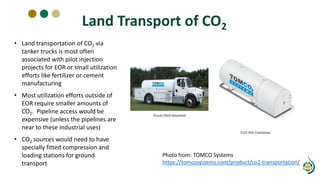 Land Transport of CO2
Photo from: TOMCO Systems
https://tomcosystems.com/product/co2-transportation/
• Land transportation of CO2 via
tanker trucks is most often
associated with pilot injection
projects for EOR or small utilization
efforts like fertilizer or cement
manufacturing
• Most utilization efforts outside of
EOR require smaller amounts of
CO2. Pipeline access would be
expensive (unless the pipelines are
near to these industrial uses)
• CO2 sources would need to have
specially fitted compression and
loading stations for ground
transport
 