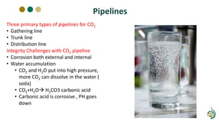 Pipelines
Three primary types of pipelines for CO2
• Gathering line
• Trunk line
• Distribution line
Integrity Challenges with CO2 pipeline
• Corrosion both external and internal
• Water accumulation
• CO2 and H2O put into high pressure,
more CO2 can dissolve in the water (
soda)
• CO2+H2O H2CO3 carbonic acid
• Carbonic acid is corrosive , PH goes
down
 