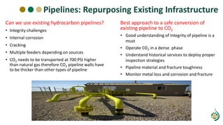 Can we use existing hydrocarbon pipelines?
• Integrity challenges
• Internal corrosion
• Cracking
• Multiple feeders depending on sources
• CO2 needs to be transported at 700 PSI higher
than natural gas therefore CO2 pipeline walls have
to be thicker than other types of pipeline
Pipelines: Repurposing Existing Infrastructure
Best approach to a safe conversion of
existing pipeline to CO2
• Good understanding of integrity of pipeline is a
must
• Operate CO2 in a dense phase
• Understand historical services to deploy proper
inspection strategies
• Pipeline material and fracture toughness
• Monitor metal loss and corrosion and fracture
 