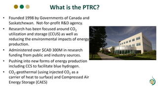 What is the PTRC?
• Founded 1998 by Governments of Canada and
Saskatchewan. Not-for-profit R&D agency.
• Research has been focused around CO2
utilization and storage (CCUS) as well as
reducing the environmental impacts of energy
production.
• Administered over $CAD 300M in research
funding from public and industry sources.
• Pushing into new forms of energy production
including CCS to facilitate blue hydrogen.
• CO2-geothermal (using injected CO2 as a
carrier of heat to surface) and Compressed Air
Energy Storage (CAES)
 