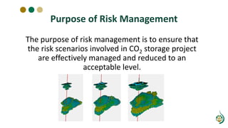 Purpose of Risk Management
The purpose of risk management is to ensure that
the risk scenarios involved in CO2 storage project
are effectively managed and reduced to an
acceptable level.
 