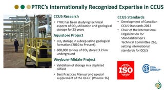 PTRC’s Internationally Recognized Expertise in CCUS
CCUS Research
• PTRC has been studying technical
aspects of CO2 utilization and geological
storage for 23 years
Aquistore Project
• CO2 storage in a deep saline geological
formation (2010 to Present).
• 600,000 tonnes of CO2 stored 3.2 km
underground
Weyburn-Midale Project
• Validation of storage in a depleted
oilfield
• Best Practices Manual and special
supplement of the IJGGC (Volume 16)
CCUS Standards
• Development of Canadian
CCUS Standards 2012
• Chair of the International
Organization for
Standardization’s
Technical Committee 265,
setting international
standards for CCUS
 