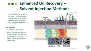 Enhanced Oil Recovery –
Solvent Injection Methods
• A solvent can mix with the
oil, form a homogeneous
mixture, and carry the oil
away from the reservoir.
• CO2, propane, methane……
CO2 Injection
• Is miscible with crude oil
• When the injected CO2 and
residual oil are miscible, the
CO2 dissolves in the oil, it
swells the oil and reduces
its viscosity
Diagram courtesy of DOE
 