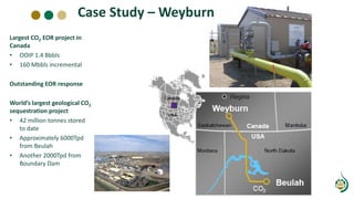 Case Study – Weyburn
Largest CO2 EOR project in
Canada
• OOIP 1.4 Bbbls
• 160 Mbbls incremental
Outstanding EOR response
World’s largest geological CO2
sequestration project
• 42 million tonnes stored
to date
• Approximately 6000Tpd
from Beulah
• Another 2000Tpd from
Boundary Dam
 