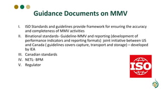 Guidance Documents on MMV
I. ISO Standards and guidelines provide framework for ensuring the accuracy
and completeness of MMV activities
II. Binational standards- Guideline-MMV and reporting (development of
performance indicators and reporting formats) joint initiative between US
and Canada ( guidelines covers capture, transport and storage) – developed
by IEA
III. Canadian standards
IV. NETL- BPM
V. Regulator
 