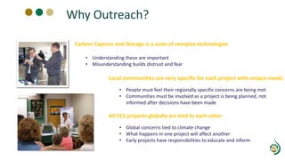 Why Outreach?
Local communities are very specific for each project with unique needs
• People must feel their regionally specific concerns are being met
• Communities must be involved as a project is being planned, not
informed after decisions have been made
All CCS projects globally are tied to each other
• Global concerns tied to climate change
• What happens in one project will affect another
• Early projects have responsibilities to educate and inform
Carbon Capture and Storage is a suite of complex technologies
• Understanding these are important
• Misunderstanding builds distrust and fear
 