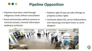 Pipeline Opposition
• Pipelines have been sited through
indigenous lands without consultation
• Rural communities without consent or
minimal consent, minimal information
leading to confusion
• Pipeline right of way can take infringe on
property surface rights
• Confusion about CO2 versus hydrocarbons
and natural gas transport (seen as same
dangers)
Capture Measurement
and monitoring
Injection
wells
Subsurface
and seismic
CCS around
the world
Stakeholder
Introduction
 
