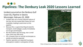 Pipelines: The Denbury Leak 2020 Lessons Learned
Incident occurred on the Denbury Gulf
Coast CO2 Pipeline in Sataria
Mississippi, February 22, 2020
• Incident was not a human induced rupture of
the line, but one caused after heavy rain and
mudslides, leading to axial strain on the
pipeline
• Because CO2 is supercritical (liquid state) for
transport, small leakages usually immediately
turn to gas and dissipate.
• But the location was low lying, near a small
town; there was little wind
• CO2 is heavier than air and did not dissipate as
would normally be expected
• Pipeline operators are expected to prepare
atmospheric models in anticipation of leaks
Photo US Department of Transport Accident Investigation Division
 