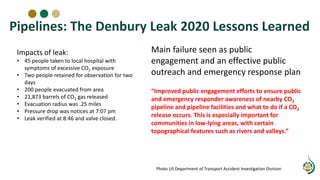 Main failure seen as public
engagement and an effective public
outreach and emergency response plan
“Improved public engagement efforts to ensure public
and emergency responder awareness of nearby CO2
pipeline and pipeline facilities and what to do if a CO2
release occurs. This is especially important for
communities in low-lying areas, with certain
topographical features such as rivers and valleys.”
Photo US Department of Transport Accident Investigation Division
Impacts of leak:
• 45 people taken to local hospital with
symptoms of excessive CO2 exposure
• Two people retained for observation for two
days
• 200 people evacuated from area
• 21,873 barrels of CO2 gas released
• Evacuation radius was .25 miles
• Pressure drop was notices at 7:07 pm
• Leak verified at 8:46 and valve closed.
Pipelines: The Denbury Leak 2020 Lessons Learned
 