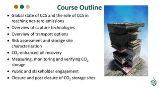 Course Outline
• Global state of CCS and the role of CCS in
reaching net-zero emissions
• Overview of capture technologies
• Overview of transport options
• Risk assessment and storage site
characterization
• CO2-enhanced oil recovery
• Measuring, monitoring and verifying CO2
storage
• Public and stakeholder engagement
• Closure and post closure of CO2 storage sites
 