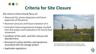 Criteria for Site Closure
Site closure criteria should focus on:
• Observed CO2 plume dispersion and future
expansion of the plume.
• Reservoir pressure and future evolution of it.
• Formation fluid compositional changes resulted
from the project and implications for future fluid
movement.
• Condition of the wells, and their closure and
abandonment.
• Removal of surface facilities and equipment
associated with the storage project.
• Applicable regulations.
Aquistore MMV station including, water well sampling, soil gas
ports, INSAR reflector and passive seismic monitoring geophones
 