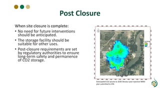 Post Closure
When site closure is complete:
• No need for future interventions
should be anticipated.
• The storage facility should be
suitable for other uses.
• Post-closure requirements are set
by regulatory authorities to ensure
long-term safety and permanence
of CO2 storage.
Anticipated CO2 plume to 2030 Decatur post injection MMV
plan submitted to EPA
 