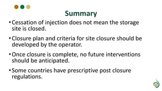 Summary
•Cessation of injection does not mean the storage
site is closed.
•Closure plan and criteria for site closure should be
developed by the operator.
•Once closure is complete, no future interventions
should be anticipated.
•Some countries have prescriptive post closure
regulations.
 