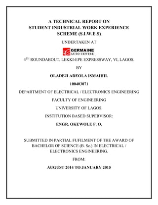 A TECHNICAL REPORT ON
STUDENT INDUSTRIAL WORK EXPERIENCE
SCHEME (S.I.W.E.S)
UNDERTAKEN AT
.
4TH
ROUNDABOUT, LEKKI-EPE EXPRESSWAY, VI, LAGOS.
BY
OLADEJI ADEOLA ISMAIHIL
100403071
DEPARTMENT OF ELECTRICAL / ELECTRONICS ENGINEERING
FACULTY OF ENGINEERING
UNIVERSITY OF LAGOS.
INSTITUTION BASED SUPERVISOR:
ENGR. OKEWOLE F. O.
SUBMITTED IN PARTIAL FUFILMENT OF THE AWARD OF
BACHELOR OF SCIENCE (B. Sc.) IN ELECTRICAL /
ELECTRONICS ENGINEERING.
FROM:
AUGUST 2014 TO JANUARY 2015
 