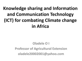 Knowledge sharing and Information
and Communication Technology
(ICT) for combating Climate change
in Africa
Oladele O I
Professor of Agricultural Extension
oladele20002001@yahoo.com
 