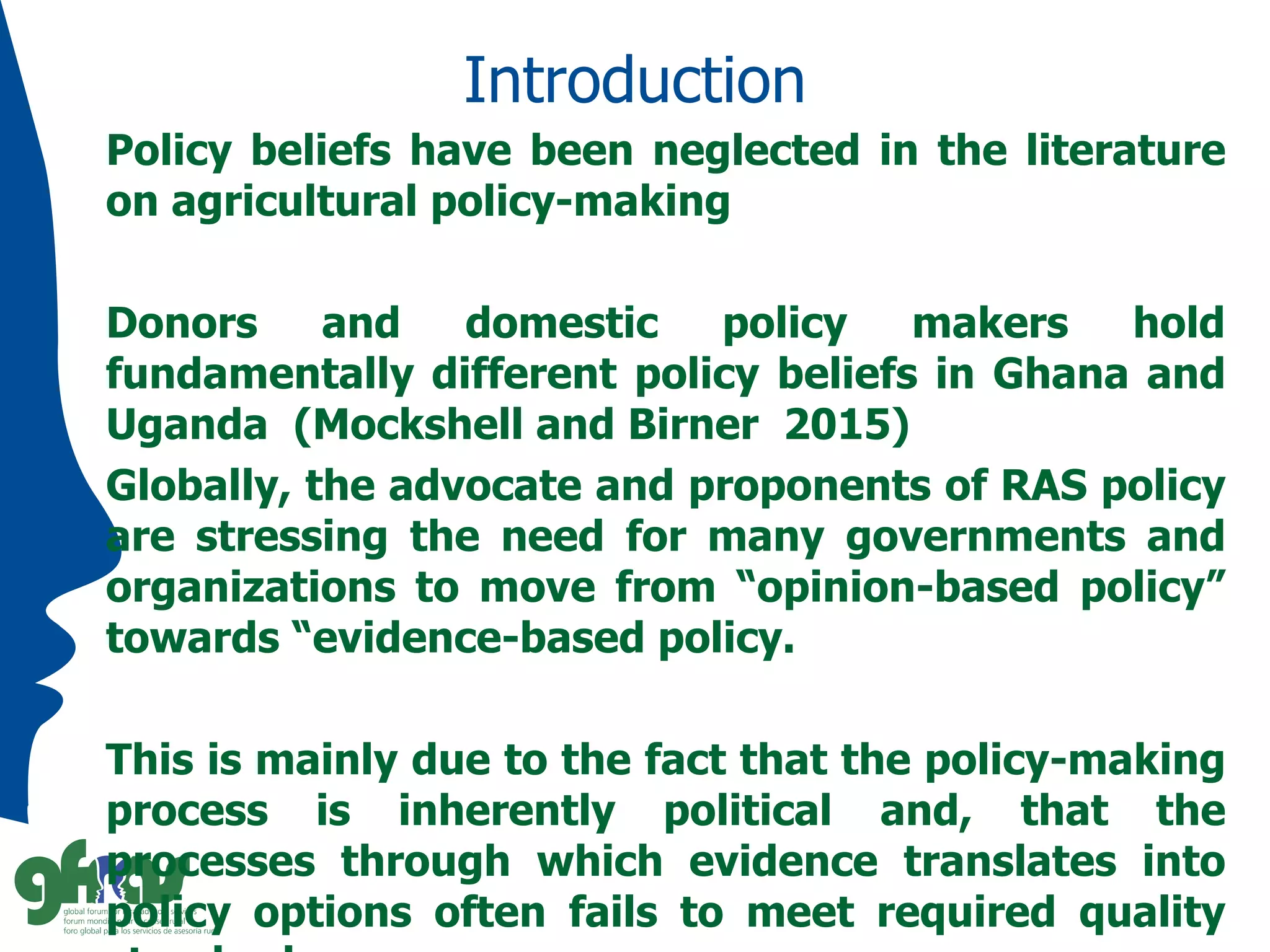 Introduction
Policy beliefs have been neglected in the literature
on agricultural policy-making
Donors and domestic policy makers hold
fundamentally different policy beliefs in Ghana and
Uganda (Mockshell and Birner 2015)
Globally, the advocate and proponents of RAS policy
are stressing the need for many governments and
organizations to move from “opinion-based policy”
towards “evidence-based policy.
This is mainly due to the fact that the policy-making
process is inherently political and, that the
processes through which evidence translates into
policy options often fails to meet required quality
 