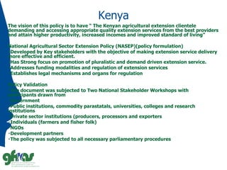 Kenya
The vision of this policy is to have “ The Kenyan agricultural extension clientele
demanding and accessing appropriate quality extension services from the best providers
and attain higher productivity, increased incomes and improved standard of living”
National Agricultural Sector Extension Policy (NASEP)(policy formulation)
Developed by Key stakeholders with the objective of making extension service delivery
more effective and efficient.
Has Strong focus on promotion of pluralistic and demand driven extension service.
Addresses funding modalities and regulation of extension services
Establishes legal mechanisms and organs for regulation
Policy Validation
The document was subjected to Two National Stakeholder Workshops with
participants drawn from
Government
Public institutions, commodity parastatals, universities, colleges and research
institutions
Private sector institutions (producers, processors and exporters
Individuals (farmers and fisher folk)
NGOs
Development partners
The policy was subjected to all necessary parliamentary procedures
 