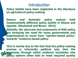 Introduction
Policy beliefs have been neglected in the literature
on agricultural policy-making
Donors and domestic policy makers hold
fundamentally different policy beliefs in Ghana and
Uganda (Mockshell and Birner 2015)
Globally, the advocate and proponents of RAS policy
are stressing the need for many governments and
organizations to move from “opinion-based policy”
towards “evidence-based policy.
This is mainly due to the fact that the policy-making
process is inherently political and, that the
processes through which evidence translates into
policy options often fails to meet required quality
 