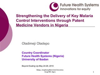 Strengthening the Delivery of Key Malaria
Control Interventions through Patent
Medicine Vendors in Nigeria



   Oladimeji Oladepo

   Country Coordinator
   Future Health Systems (Nigeria)
   University of Ibadan

   Beyond Scaling Up-May 24-26, 2010
                  Oladepo_ Strengthening Malaria Control Interventions
                                through PMVs- Nigeria                    1
 
