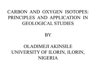 CARBON AND OXYGEN ISOTOPES:
PRINCIPLES AND APPLICATION IN
GEOLOGICAL STUDIES
BY
OLADIMEJI AKINSILE
UNIVERSITY OF ILORIN, ILORIN,
NIGERIA
 