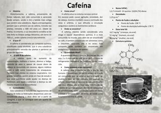  História:
Historicamente, a cafeína, proveniente de
fontes naturais, tem sido consumida e apreciada
desde sempre, sendo o chá a bebida mais antiga
que contém esta substância. Alguns antropologistas
pensam que o primeiro uso da cafeína, incluída nas
plantas, remonta a 600 mil anos a.C. (Idade da
Pedra), no entanto, a sua descoberta acredita-se ter
sido feita na Etiópia (antiga Abissínia), em torno de
700 a.C., onde a planta crescia naturalmente.
 O que é?
A cafeína é considerada um composto químico,
classificado como alcalóide, que é uma substância
principalmente extraída das plantas e pertence ao
grupo das xantinas.
 O lado B da cafeína:
A cafeína ajuda no aumento da
concentração, melhora o humor, diminui a fadiga,
controlo de peso e, apesar de causar dores de
cabeça se consumida em excesso, alguns médicos
usam o café como tratamento de enxaquecas.
Também traz efeitos no sistema respiratório. Um
grande benefício, porém ainda em fase de estudo é
que essa substância pode ajudar na doença de
Parkinson, pois ajuda a amenizar a doença ou até
mesmo impedi-la de se manifestar.
 Curiosidades:
Esta substância é incluída nos regulamentos de
doping de todas as federações desportivas: para ser
considerada doping a dose deve ser a partir de
12mg/ml, o que se consegue com um quarto de
uma chávena.
 Como atua?
A cafeína atua no sistema nervoso central.
Em excesso pode causar agitação, ansiedade, dor
de cabeça, insónia e também causa a contração das
veias e artérias, o que dificulta a circulação
sanguínea e acelera os batimentos cardíacos
 Onde se encontra?
A cafeína, mesmo sendo considerada uma
droga e causar dependência química, é a mais
consumida no mundo, pois além de ser encontrada
no café, é também encontrada em alimentos como
o chocolate, coca-cola, chá e no cacau. Este
composto pode também ser encontrado em
analgésicos e inibidores de apetite.
 Quantidade ideal?
A quantidade ideal é cerca de 300 mg por dia, ou
seja, 2 a 3 chávenas de café, ou então 5 a 6 latas de
refrigerantes derivados de cafeínas, como coca-
cola.
 Como prevenir o seu consumo?
A cafeina está presente no dia a dia do ser
humano. É encontrado em vários alimentos e pode
ser consumido sem se saber e, por isso, vede ser
aludida a ideia ao não consumo em excesso da
cafeina, prevenindo as pessoas da sua constituição,
dos seus efeitos, etc, e levar esta informação ao
máximo de pessoas possível, através de campanhas
de sensibilização, tanto em escolas como em locais
públicos e também, claro em locais de saúde como
hospitais e centros de saúde.
 Nome IUPAC:
1,3,7-trimetil- 1H-purino- 2,6(3H,7H)-diona
 Densidade:
1,23 g·cm-3
 Ponto de fusão e ebulição:
 Ponto de fusão: 238 °C
 Ponto de ebulição/sublimação: 178 °C
 Dose letal 50:
14,7 mg·kg-1
(crianças, via oral)
51 mg·kg-1
(homem, via oral)
96 mg·kg-1
(mulher, via oral)
 Estrutura química:
 Fórmula molecular:
C8H10N4O2
Cafeína
 