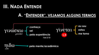 III. NADA ENTENDE
gi/netai
v.4
eu sou
estou
me torno
conheço
sei
pela experiência
1Jo 2.13
ginw/skw
ginôskô
hidw
eido
pela mente/acadêmico
A. “ENTENDER”, VEJAMOS ALGUNS TERMOS
 
