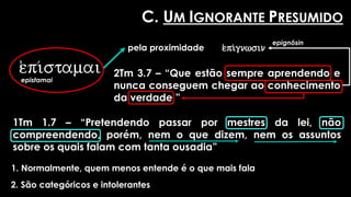 e)pi/stamai
epistamai
pela proximidade
2Tm 3.7 – “Que estão sempre aprendendo e
nunca conseguem chegar ao conhecimento
da verdade ”
e)pi/gnwsin
epignôsin
1Tm 1.7 – “Pretendendo passar por mestres da lei, não
compreendendo, porém, nem o que dizem, nem os assuntos
sobre os quais falam com tanta ousadia”
C. UM IGNORANTE PRESUMIDO
1. Normalmente, quem menos entende é o que mais fala
2. São categóricos e intolerantes
 
