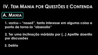 IV. TEM MANIA POR QUESTÕES E CONTENDA
A. MANIA
1. nose/w – “noseô”, tanto interesse em alguma coisa a
ponto de torna-la “obsessão”
2. Ter uma inclinação mórbida por [...] Apetite doentio
por discussões
3. Delírio
 