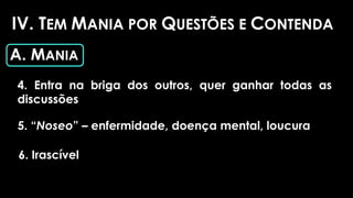 IV. TEM MANIA POR QUESTÕES E CONTENDA
A. MANIA
4. Entra na briga dos outros, quer ganhar todas as
discussões
5. “Noseo” – enfermidade, doença mental, loucura
6. Irascível
 