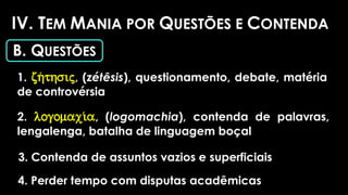 IV. TEM MANIA POR QUESTÕES E CONTENDA
B. QUESTÕES
1. zh/thsij, (zétêsis), questionamento, debate, matéria
de controvérsia
2. logomaxi/a, (logomachia), contenda de palavras,
lengalenga, batalha de linguagem boçal
3. Contenda de assuntos vazios e superficiais
4. Perder tempo com disputas acadêmicas
 