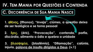 IV. TEM MANIA POR QUESTÕES E CONTENDA
C. DECORRÊNCIA DE SUA MANIA NASCE
1. fqo/noj, (fthonos), “Inveja”, ciúmes, a questão deixa
de ser teológica e se torna pessoal
2. e)/rij, (éris), “Provocação”, contenda, porfia,
discórdia, alimenta o ódio e quebra a unidade
3. blasfhmi/a, (blasfêmia), “Difamação”, calúnia,
injuria, palavra de insulto dirigidas a Deus. (v.1)
 