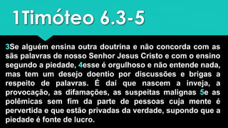 1Timóteo 6.3-5
3Se alguém ensina outra doutrina e não concorda com as
sãs palavras de nosso Senhor Jesus Cristo e com o ensino
segundo a piedade, 4esse é orgulhoso e não entende nada,
mas tem um desejo doentio por discussões e brigas a
respeito de palavras. É daí que nascem a inveja, a
provocação, as difamações, as suspeitas malignas 5e as
polêmicas sem fim da parte de pessoas cuja mente é
pervertida e que estão privadas da verdade, supondo que a
piedade é fonte de lucro.
 