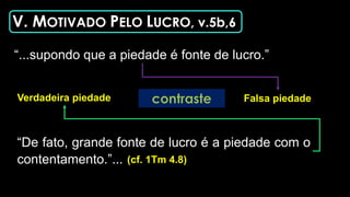 V. MOTIVADO PELO LUCRO, v.5b,6
“...supondo que a piedade é fonte de lucro.”
“De fato, grande fonte de lucro é a piedade com o
contentamento.”... (cf. 1Tm 4.8)
Falsa piedade
Verdadeira piedade
 