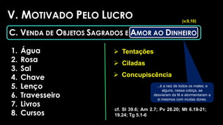 V. MOTIVADO PELO LUCRO
1. Água
2. Rosa
3. Sal
4. Chave
5. Lenço
6. Travesseiro
7. Livros
8. Cursos
C. VENDA DE OBJETOS SAGRADOS E AMOR AO DINHEIRO
 Tentações
 Ciladas
 Concupiscência
cf. Sl 39.6; Am 2.7; Pv 28.20; Mt 6.19-21;
19.24; Tg 5.1-6
...é a raiz de todos os males; e
alguns, nessa cobiça, se
desviaram da fé e atormentaram a
si mesmos com muitas dores.
(v.9,10)
 