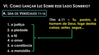 VI. COMO LANÇAR LUZ SOBRE ESSE LADO SOMBRIO?
1. a justiça
A. LEIA OS VERSÍCULOS 11–16
1Tm 6.11 – Tu, porém, ó
homem de Deus, foge destas
coisas; antes, segue...
2. a piedade
3. a fé
4. o amor
5. a constância
6. a mansidão
 