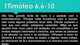 1Timóteo 6.6-10
6De fato, grande fonte de lucro é a piedade com o
contentamento. 7Porque nada trouxemos para o mundo,
nem coisa alguma podemos levar dele. 8Tendo sustento e
com que nos vestir, estejamos contentes. 9Mas os que
querem ficar ricos caem em tentação, em armadilhas e em
muitos desejos insensatos e nocivos, que levam as pessoas
a se afundar na ruína e na perdição. 10Porque o amor ao
dinheiro é a raiz de todos os males; e alguns, nessa cobiça,
se desviaram da fé e atormentaram a si mesmos com muitas
dores.
 