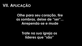 VII. APLICAÇÃO
Olhe para seu coração, tire
as sombras, deixe de “ser”...
Arrependa-se e mude
Trate na sua igreja os
líderes que “são”
 