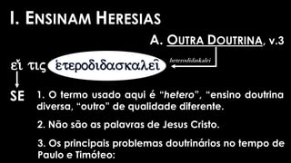 I. ENSINAM HERESIAS
A. OUTRA DOUTRINA, v.3
ei)/ tij
SE 1. O termo usado aqui é “hetero”, “ensino doutrina
diversa, “outro” de qualidade diferente.
2. Não são as palavras de Jesus Cristo.
3. Os principais problemas doutrinários no tempo de
Paulo e Timóteo:
heterodidaskalei
 